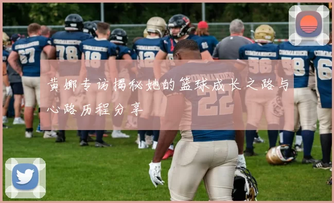 黄娜专访揭秘她的篮球成长之路与心路历程分享