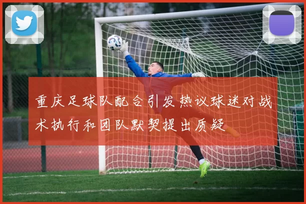 重庆足球队配合引发热议球迷对战术执行和团队默契提出质疑