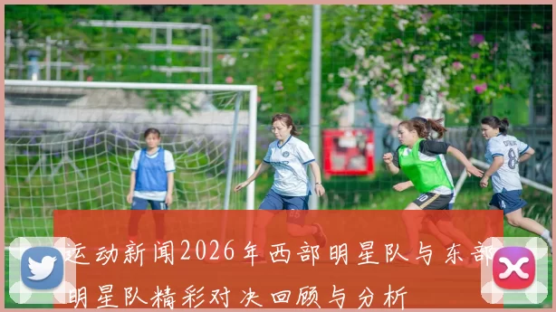 运动新闻2026年西部明星队与东部明星队精彩对决回顾与分析