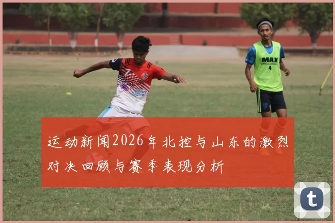 运动新闻2026年北控与山东的激烈对决回顾与赛季表现分析