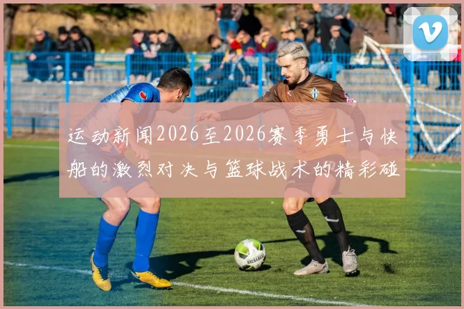 运动新闻2026至2026赛季勇士与快船的激烈对决与篮球战术的精彩碰撞